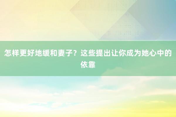 怎样更好地缓和妻子？这些提出让你成为她心中的依靠