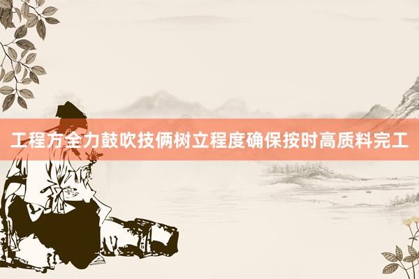 工程方全力鼓吹技俩树立程度确保按时高质料完工